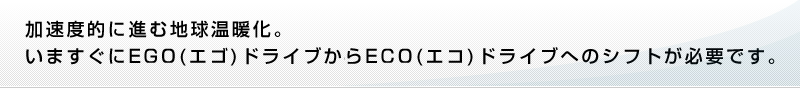 加速度的に進む地球温暖化。いますぐにEGO(エゴ)ドライブからECO(エコ)ドライブへのシフトが必要です。